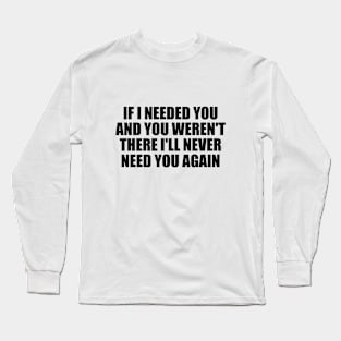 If I needed you and you weren't there I'll never need you again Long Sleeve T-Shirt